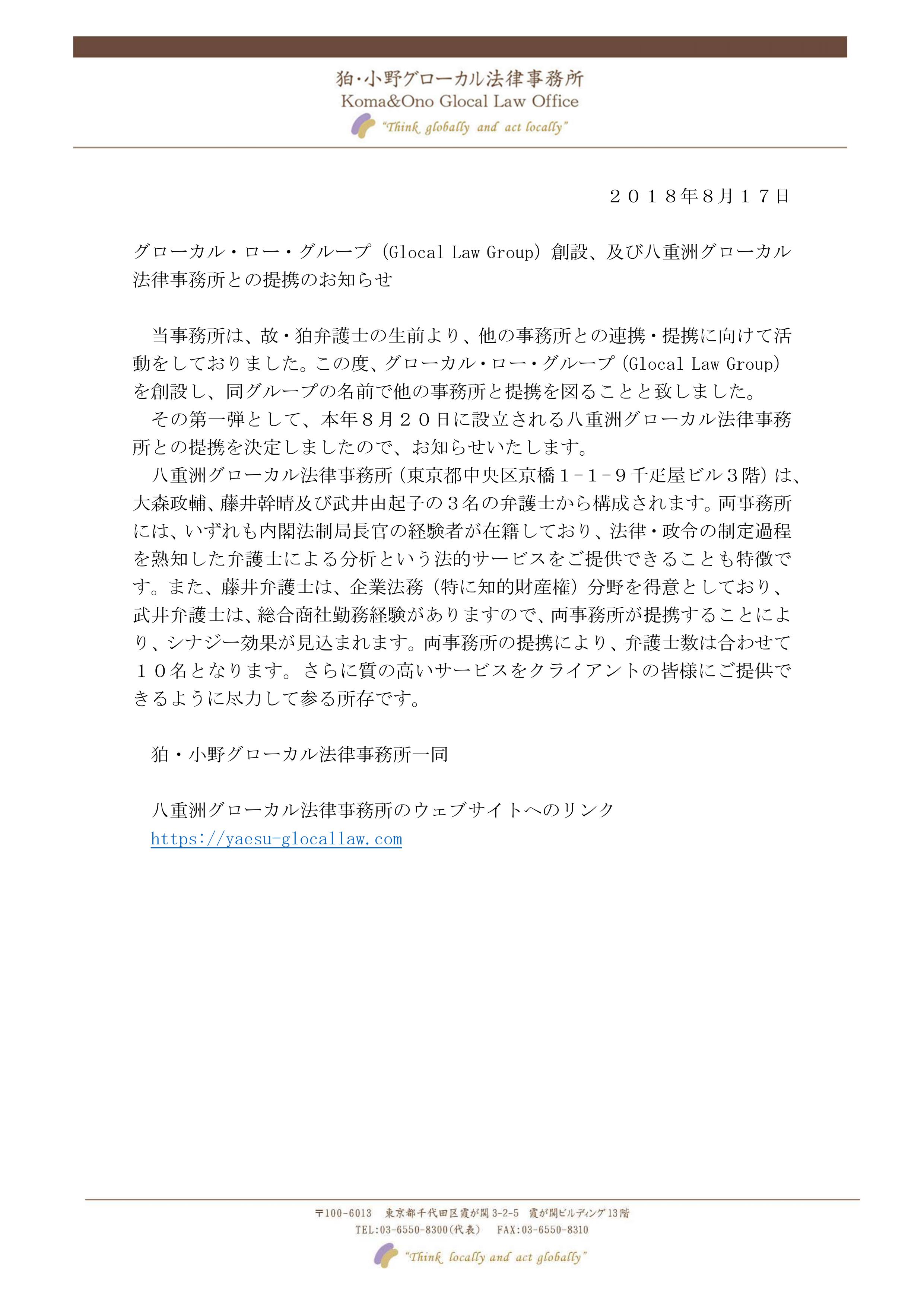 当事務所は、故・狛弁談士の生前より、他の事務所との連携・提携に向けて活動をしておりました。この度、グローカル・ロー・グループ（Glocal Law Group）を創設し、同グループの名前で他の事務所と提携を図ることと致しました。その第一弾として、本年8月20日に設立される八重洲グローカル法律事務所との提携を決定しましたので、お知らせいたします。八重洲グローカル法律事務所（東京都中央区京橋1-1-9千疋屋ビル3階）は、大森政輔、藤井幹晴及び武井由起子の3名の弁護士から構成されます。両事務所には、いずれも内法制局長官の経験者が在籍しており、法律・政令の制定過程を熟知した弁護士による分析という法的サービスをご提供できることも特徴です。また、藤井弁護士は、企業法務（特に知的財産権）分野を得意としており、武井弁護士は、総合商社勤務経験がありますので、両事務所が提携することにより、シナジー効果が見込まれます。両事務所の提携により、弁護士数は合わせて10名となります。さらに質の高いサービスをクライアントの皆様にご提供できるように尽力して参る所存です。狛・小野グローカル法律事務所一同